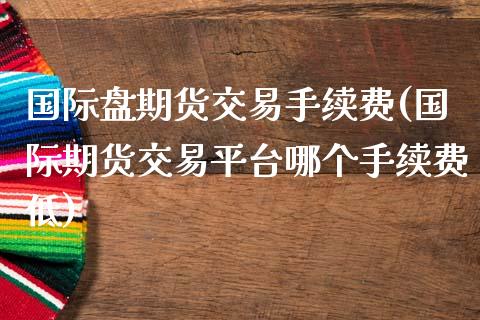 国际盘期货交易手续费(国际期货交易平台哪个手续费低)_https://www.iteshow.com_股指期权_第1张