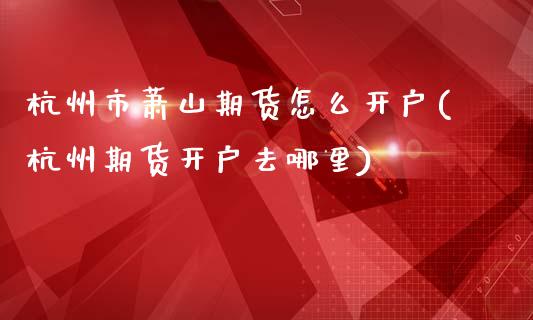 杭州市萧山期货怎么开户(杭州期货开户去哪里)_https://www.iteshow.com_期货品种_第1张