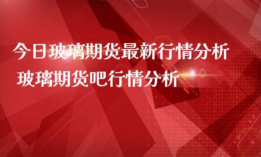 今日玻璃期货最新行情分析 玻璃期货吧行情分析_https://www.iteshow.com_原油期货_第1张