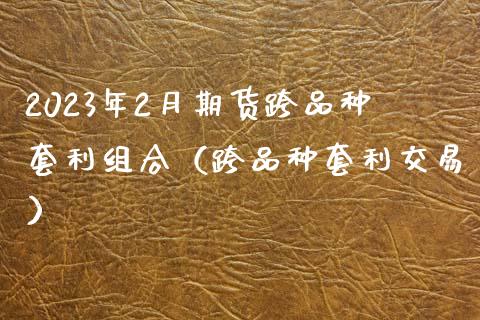 2023年2月期货跨品种套利组合（跨品种套利交易）_https://www.iteshow.com_期货百科_第1张