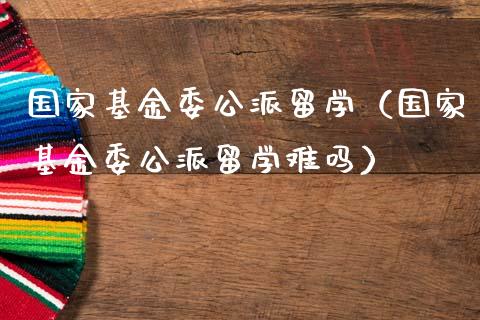 国家基金委公派留学（国家基金委公派留学难吗）_https://www.iteshow.com_基金_第1张