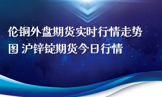 伦铜外盘期货实时行情走势图 沪锌锭期货今日行情_https://www.iteshow.com_期货开户_第1张