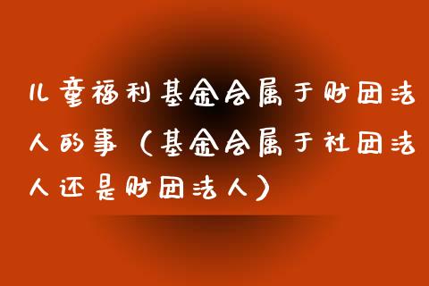 儿童福利基金会属于财团法人的事（基金会属于社团法人还是财团法人）_https://www.iteshow.com_基金_第1张