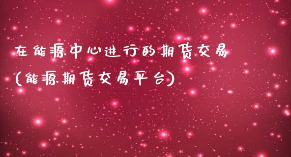 在能源中心进行的期货交易(能源期货交易平台)_https://www.iteshow.com_期货知识_第1张