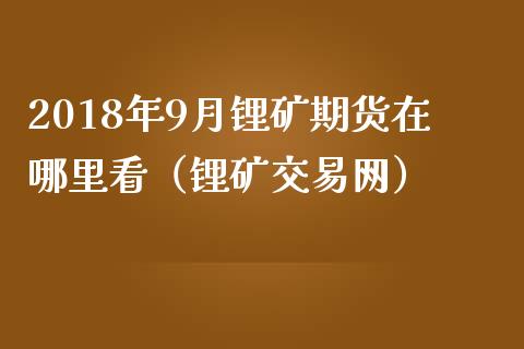 2018年9月锂矿期货在哪里看（锂矿交易网）_https://www.iteshow.com_商品期货_第1张