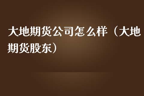 大地期货公司怎么样（大地期货股东）_https://www.iteshow.com_期货知识_第1张