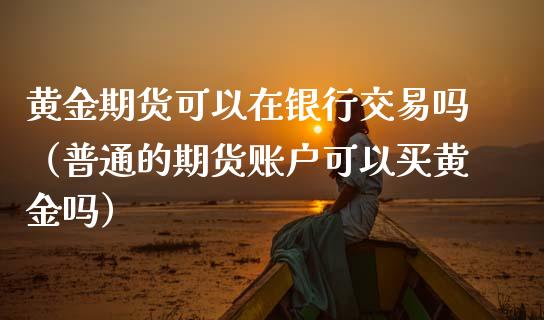 黄金期货可以在银行交易吗（普通的期货账户可以买黄金吗）_https://www.iteshow.com_期货手续费_第1张