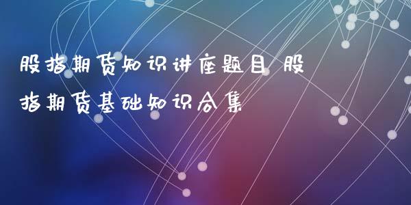 股指期货知识讲座题目 股指期货基础知识合集_https://www.iteshow.com_期货知识_第1张