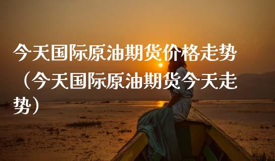 今天国际原油期货价格走势（今天国际原油期货今天走势）_https://www.iteshow.com_商品期权_第1张