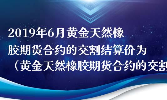 2019年6月黄金天然橡胶期货合约的交割结算价为（黄金天然橡胶期货合约的交割结算价为什么低）_https://www.iteshow.com_股指期权_第1张