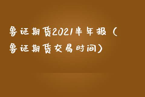 鲁证期货2021半年报（鲁证期货交易时间）_https://www.iteshow.com_原油期货_第1张