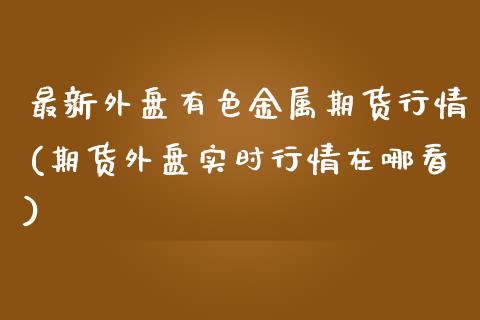 最新外盘有色金属期货行情(期货外盘实时行情在哪看)_https://www.iteshow.com_原油期货_第1张