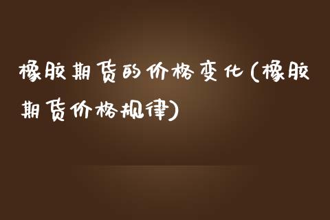 橡胶期货的价格变化(橡胶期货价格规律)_https://www.iteshow.com_期货百科_第1张