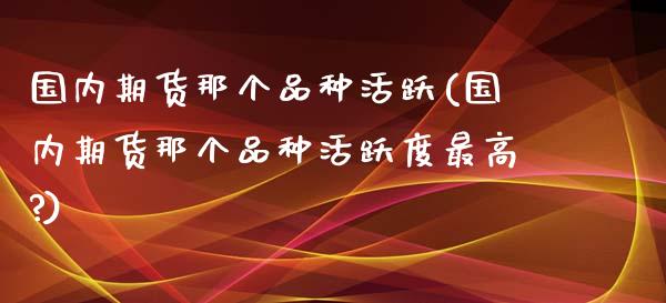 国内期货那个品种活跃(国内期货那个品种活跃度最高?)_https://www.iteshow.com_期货交易_第1张