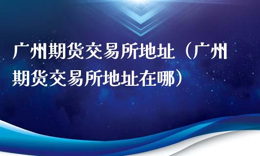 广州期货交易所地址（广州期货交易所地址在哪）_https://www.iteshow.com_商品期权_第1张