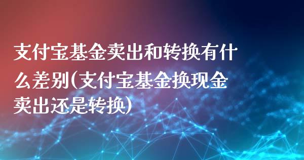 支付宝基金卖出和转换有什么差别(支付宝基金换现金卖出还是转换)_https://www.iteshow.com_商品期权_第1张