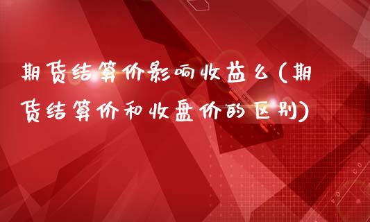 期货结算价影响收益么(期货结算价和收盘价的区别)_https://www.iteshow.com_期货交易_第1张