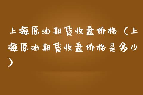 上海原油期货收盘价格（上海原油期货收盘价格是多少）_https://www.iteshow.com_期货知识_第1张