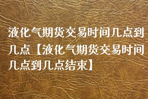 液化气期货交易时间几点到几点【液化气期货交易时间几点到几点结束】_https://www.iteshow.com_期货交易_第1张