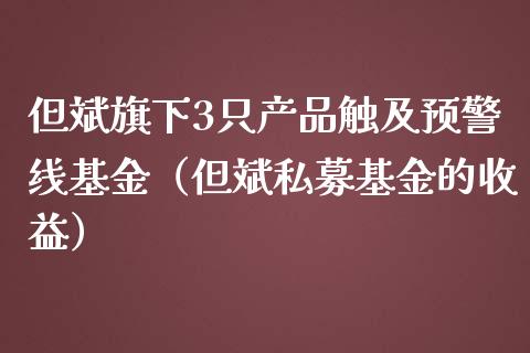 但斌旗下3只产品触及预警线基金（但斌私募基金的收益）_https://www.iteshow.com_基金_第1张