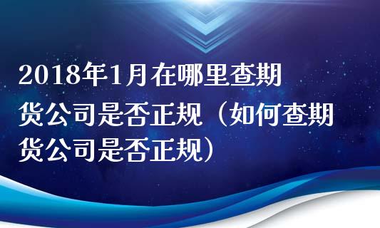 2018年1月在哪里查期货公司是否正规（如何查期货公司是否正规）_https://www.iteshow.com_期货知识_第1张