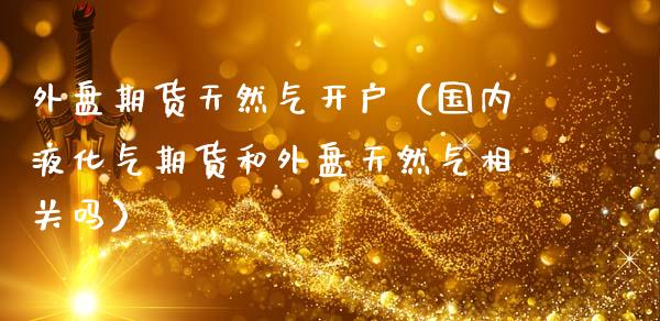 外盘期货天然气开户（国内液化气期货和外盘天然气相关吗）_https://www.iteshow.com_期货百科_第1张