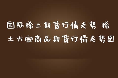 国际稀土期货行情走势 稀土大宗商品期货行情走势图_https://www.iteshow.com_期货交易_第1张