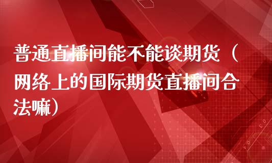 普通直播间能不能谈期货（网络上的国际期货直播间合法嘛）_https://www.iteshow.com_期货品种_第1张