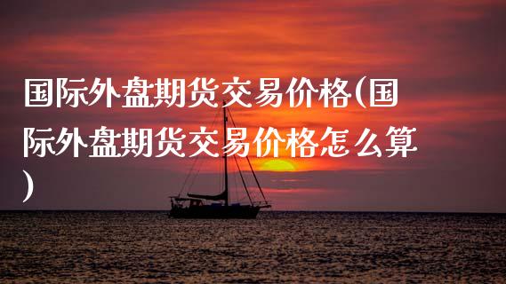 国际外盘期货交易价格(国际外盘期货交易价格怎么算)_https://www.iteshow.com_商品期货_第1张