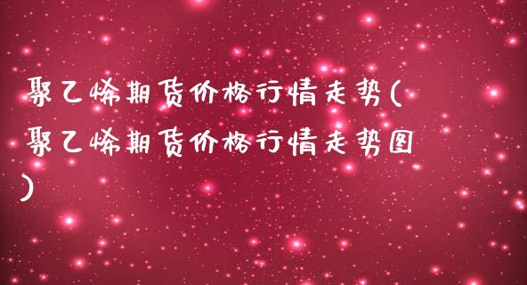 聚乙烯期货价格行情走势(聚乙烯期货价格行情走势图)_https://www.iteshow.com_期货百科_第1张