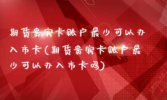 期货贵宾卡账户最少可以办入市卡(期货贵宾卡账户最少可以办入市卡吗)_https://www.iteshow.com_商品期权_第1张