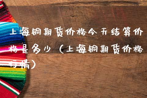 上海铜期货价格今天结算价格是多少（上海铜期货价格行情）_https://www.iteshow.com_期货公司_第1张