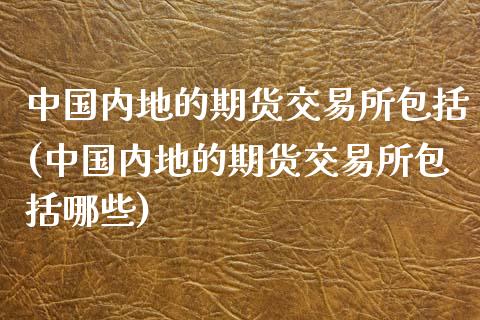 中国内地的期货交易所包括(中国内地的期货交易所包括哪些)_https://www.iteshow.com_商品期货_第1张