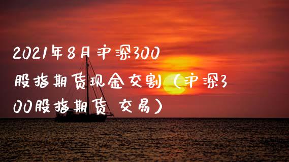 2021年8月沪深300股指期货现金交割（沪深300股指期货 交易）_https://www.iteshow.com_期货公司_第1张