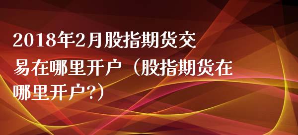 2018年2月股指期货交易在哪里开户（股指期货在哪里开户?）_https://www.iteshow.com_期货开户_第1张