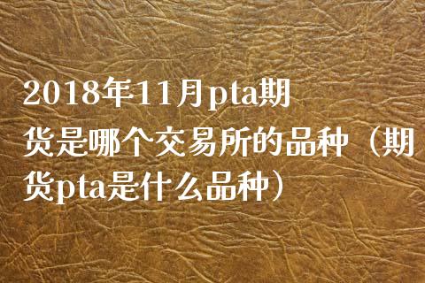 2018年11月pta期货是哪个交易所的品种（期货pta是什么品种）_https://www.iteshow.com_期货交易_第1张