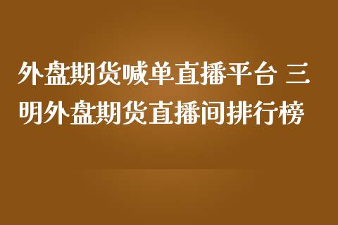 外盘期货喊单直播平台 三明外盘期货直播间排行榜_https://www.iteshow.com_原油期货_第1张