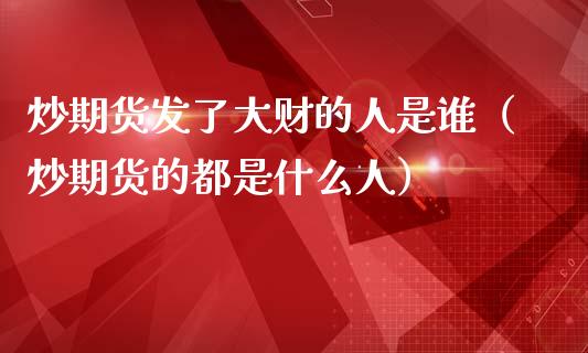 炒期货发了大财的人是谁（炒期货的都是什么人）_https://www.iteshow.com_期货品种_第1张