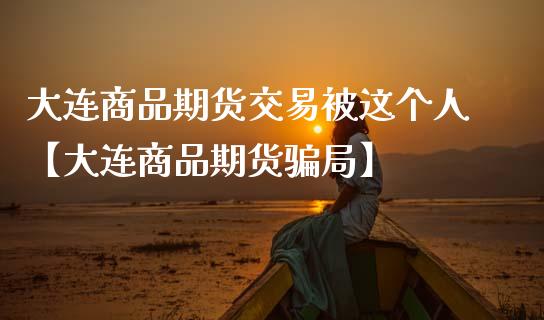 大连商品期货交易被这个人【大连商品期货骗局】_https://www.iteshow.com_黄金期货_第1张