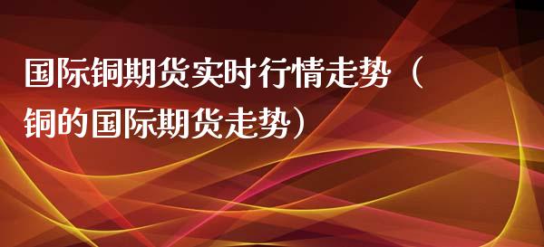 国际铜期货实时行情走势（铜的国际期货走势）_https://www.iteshow.com_期货品种_第1张