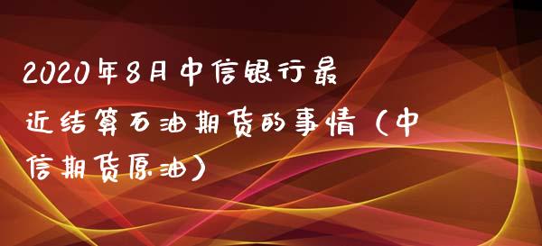 2020年8月中信银行最近结算石油期货的事情（中信期货原油）_https://www.iteshow.com_期货知识_第1张