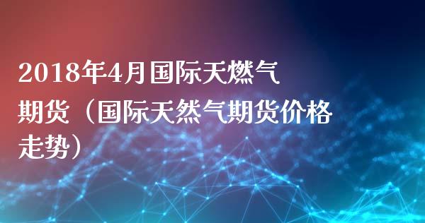 2018年4月国际天燃气期货（国际天然气期货价格走势）_https://www.iteshow.com_期货品种_第1张