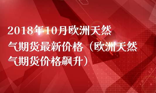 2018年10月欧洲天然气期货最新价格（欧洲天然气期货价格飙升）_https://www.iteshow.com_期货百科_第1张