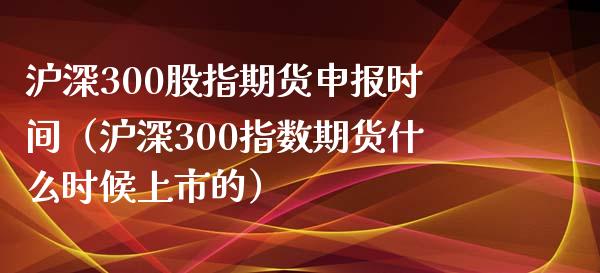 沪深300股指期货申报时间（沪深300指数期货什么时候上市的）_https://www.iteshow.com_原油期货_第1张