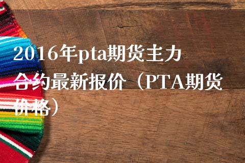 2016年pta期货主力合约最新报价（PTA期货价格）_https://www.iteshow.com_期货交易_第1张