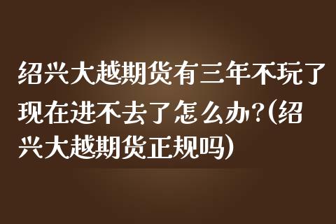 绍兴大越期货有三年不玩了现在进不去了怎么办?(绍兴大越期货正规吗)_https://www.iteshow.com_期货公司_第1张