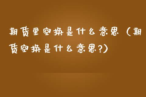 期货里空换是什么意思（期货空换是什么意思?）_https://www.iteshow.com_股指期权_第1张