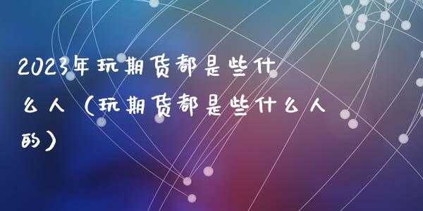 2023年玩期货都是些什么人（玩期货都是些什么人的）_https://www.iteshow.com_期货公司_第1张