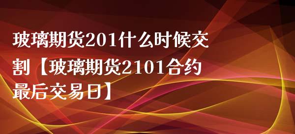 玻璃期货201什么时候交割【玻璃期货2101合约最后交易日】_https://www.iteshow.com_期货百科_第1张