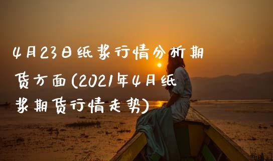 4月23日纸浆行情分析期货方面(2021年4月纸浆期货行情走势)_https://www.iteshow.com_期货公司_第1张